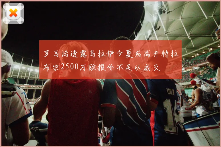 罗马诺透露乌拉伊今夏或离开特拉布宗2500万欧报价不足以成交