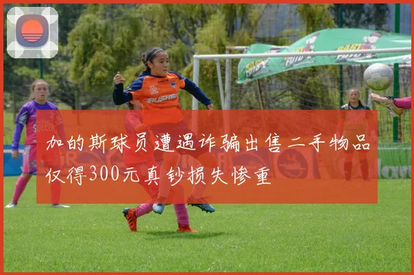 加的斯球员遭遇诈骗出售二手物品仅得300元真钞损失惨重