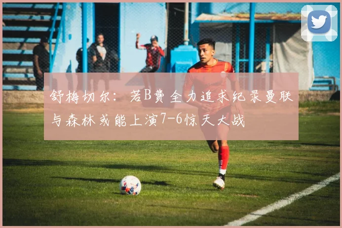 舒梅切尔：若B费全力追求纪录曼联与森林或能上演7-6惊天大战