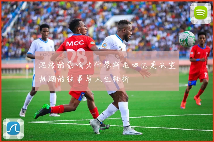 温格的影响力什琴斯尼回忆更衣室抽烟的往事与人生转折