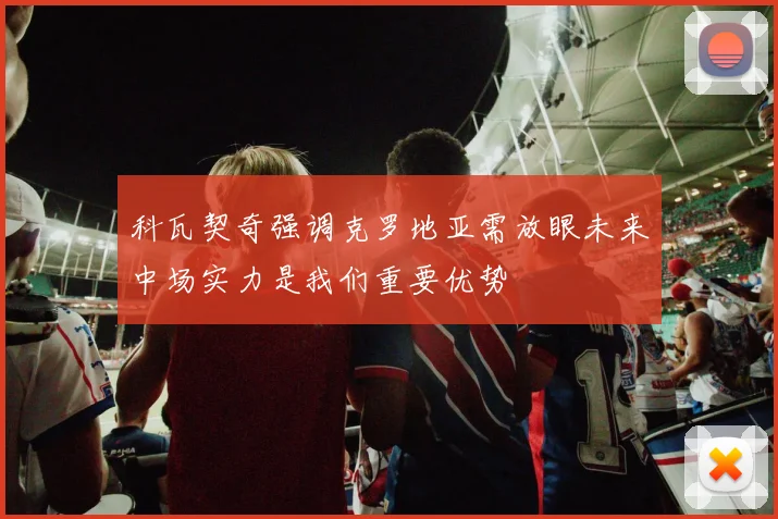 科瓦契奇强调克罗地亚需放眼未来中场实力是我们重要优势