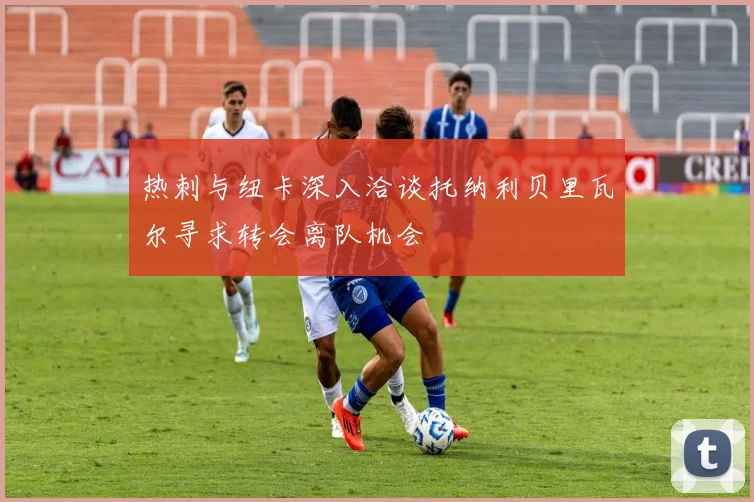 热刺与纽卡深入洽谈托纳利贝里瓦尔寻求转会离队机会