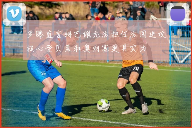 罗滕直言姆巴佩无法担任法国进攻核心登贝莱和奥利塞更具实力