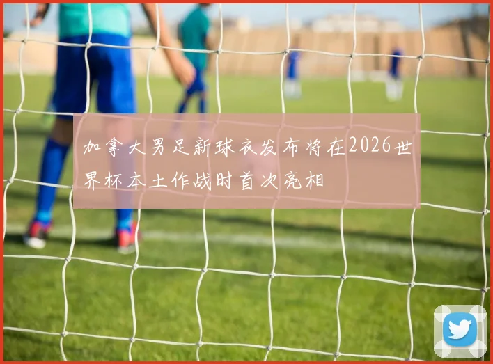 加拿大男足新球衣发布将在2026世界杯本土作战时首次亮相