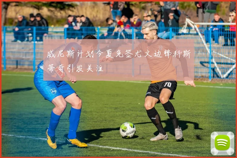威尼斯计划今夏免签尤文边锋科斯蒂奇引发关注