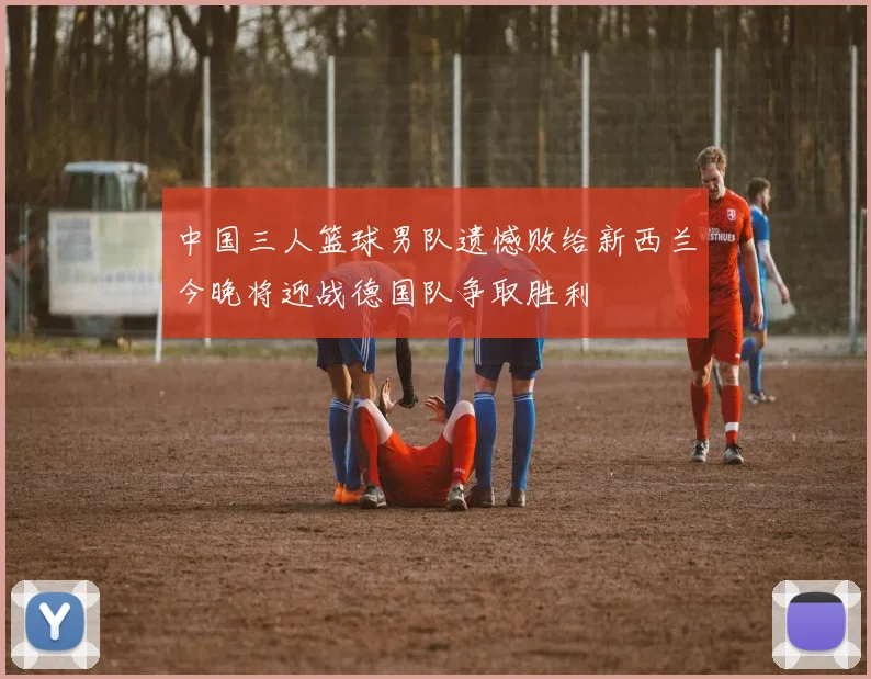中国三人篮球男队遗憾败给新西兰今晚将迎战德国队争取胜利