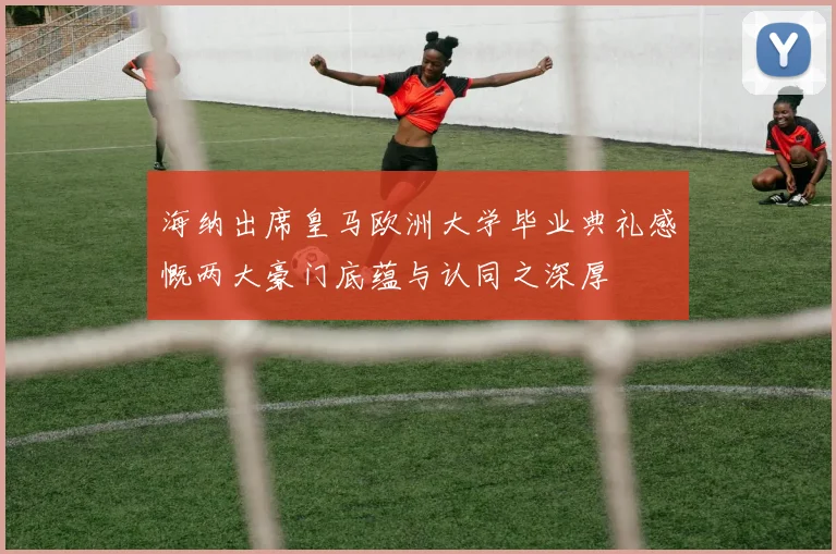 海纳出席皇马欧洲大学毕业典礼感慨两大豪门底蕴与认同之深厚