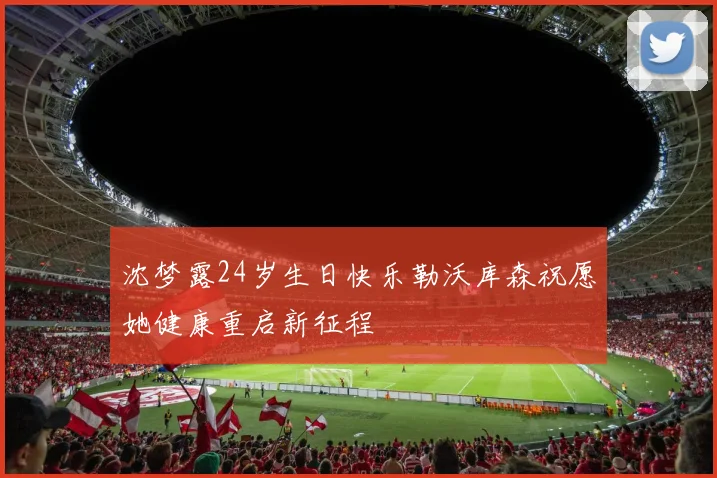沈梦露24岁生日快乐勒沃库森祝愿她健康重启新征程