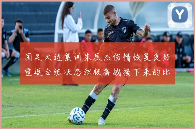 国足大连集训朱辰杰伤情恢复良好重返合练状态积极备战接下来的比赛