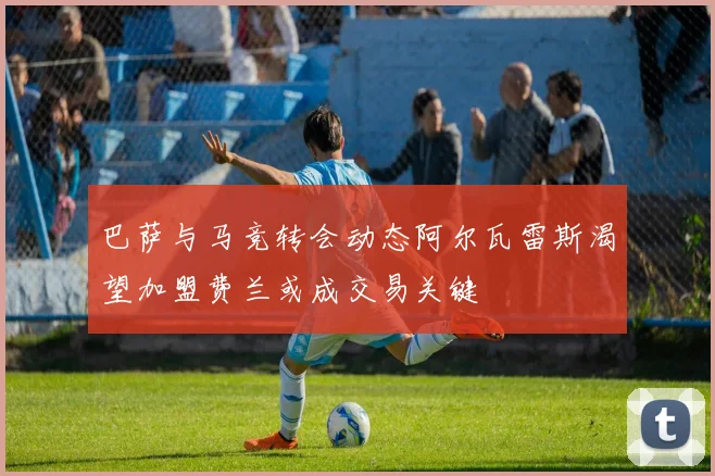 巴萨与马竞转会动态阿尔瓦雷斯渴望加盟费兰或成交易关键
