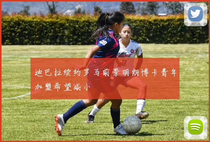 迪巴拉续约罗马前景明朗博卡青年加盟希望减小