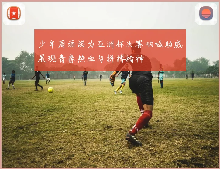 少年周雨诺为亚洲杯决赛呐喊助威展现青春热血与拼搏精神