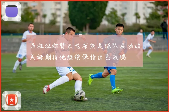 马祖拉称赞杰伦布朗是球队成功的关键期待他继续保持出色表现