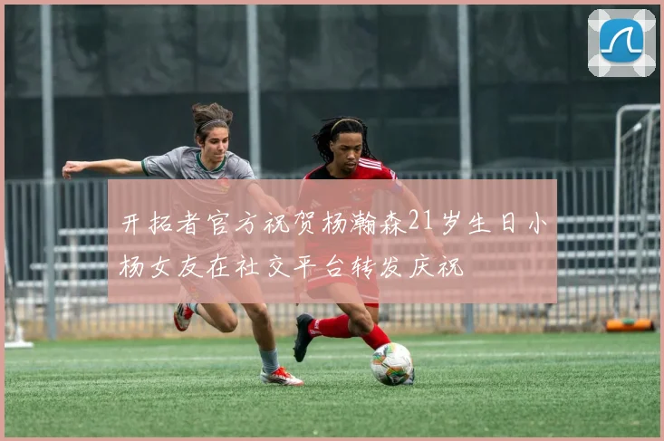 开拓者官方祝贺杨瀚森21岁生日小杨女友在社交平台转发庆祝