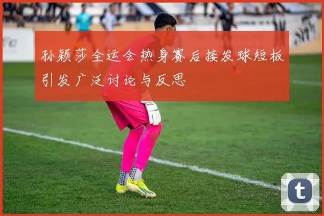 孙颖莎全运会热身赛后接发球短板引发广泛讨论与反思
